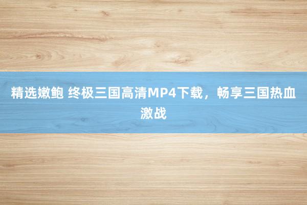 精选嫩鲍 终极三国高清MP4下载，畅享三国热血激战