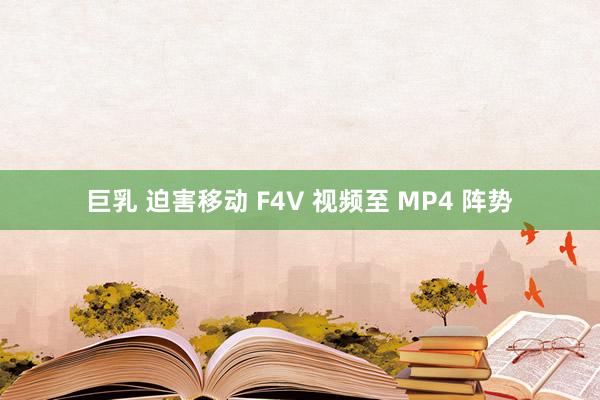 巨乳 迫害移动 F4V 视频至 MP4 阵势