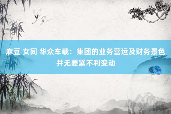 麻豆 女同 华众车载：集团的业务营运及财务景色并无要紧不利变动