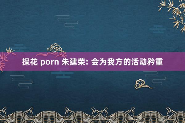 探花 porn 朱建荣: 会为我方的活动矜重