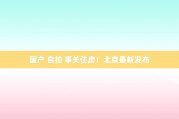 国产 自拍 事关住房！北京最新发布