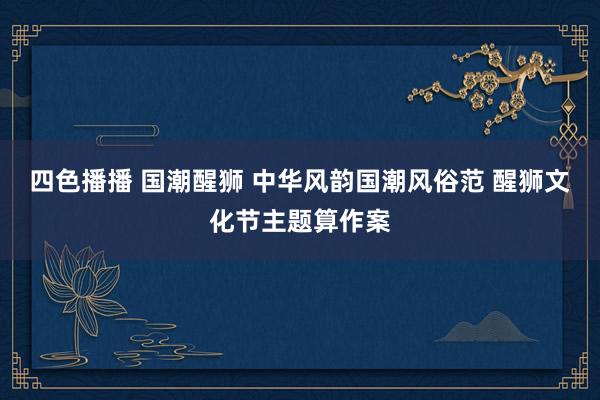 四色播播 国潮醒狮 中华风韵国潮风俗范 醒狮文化节主题算作案