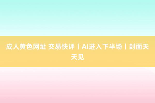 成人黄色网址 交易快评丨AI进入下半场丨封面天天见