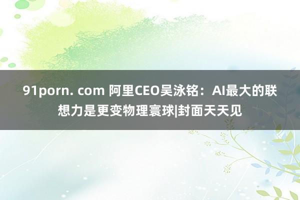 91porn. com 阿里CEO吴泳铭：AI最大的联想力是更变物理寰球|封面天天见
