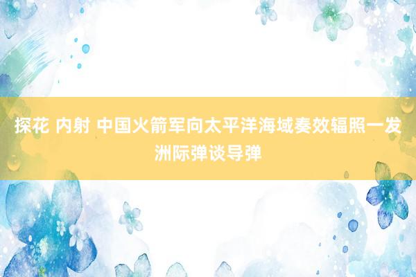 探花 内射 中国火箭军向太平洋海域奏效辐照一发洲际弹谈导弹