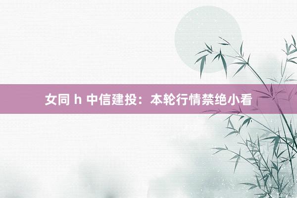 女同 h 中信建投:本轮行情禁绝小看