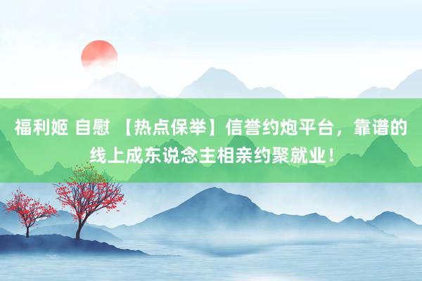 福利姬 自慰 【热点保举】信誉约炮平台，靠谱的线上成东说念主相亲约聚就业！