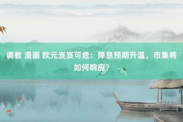 调教 漫画 欧元岌岌可危：降息预期升温，市集将如何响应？