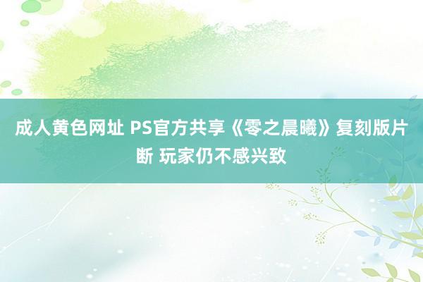 成人黄色网址 PS官方共享《零之晨曦》复刻版片断 玩家仍不感兴致