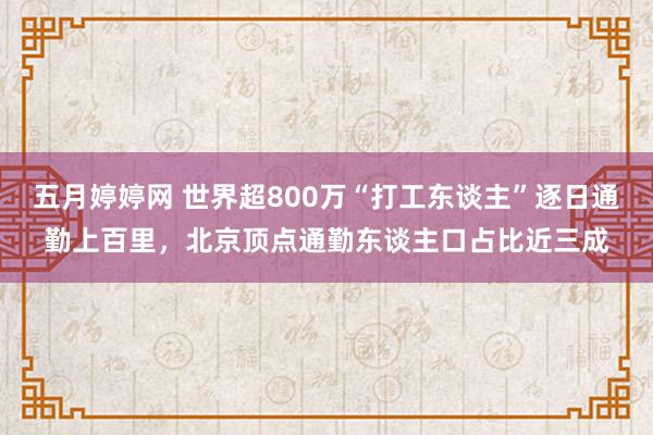 五月婷婷网 世界超800万“打工东谈主”逐日通勤上百里，北京顶点通勤东谈主口占比近三成