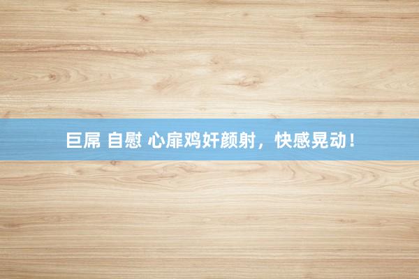 巨屌 自慰 心扉鸡奸颜射，快感晃动！
