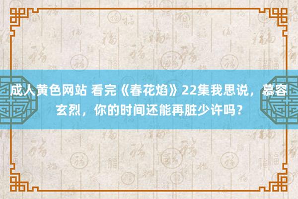成人黄色网站 看完《春花焰》22集我思说，慕容玄烈，你的时间还能再脏少许吗？