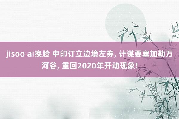 jisoo ai换脸 中印订立边境左券， 计谋要塞加勒万河谷， 重回2020年开动现象!
