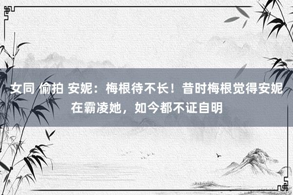 女同 偷拍 安妮：梅根待不长！昔时梅根觉得安妮在霸凌她，如今都不证自明