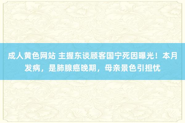 成人黄色网站 主握东谈顾客国宁死因曝光！本月发病，是肺腺癌晚期，母亲景色引担忧