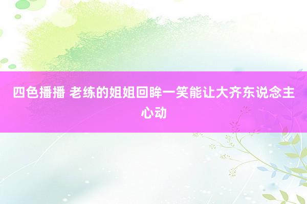 四色播播 老练的姐姐回眸一笑能让大齐东说念主心动