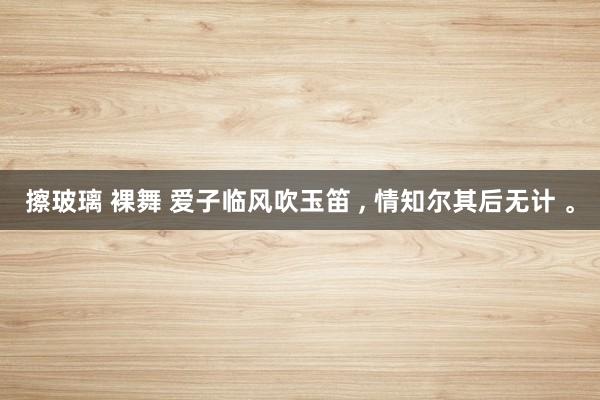 擦玻璃 裸舞 爱子临风吹玉笛 ， 情知尔其后无计 。