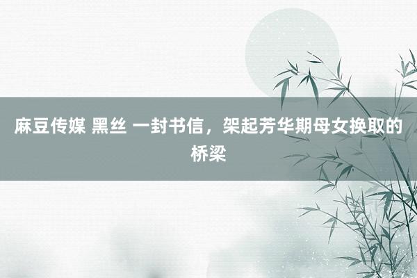 麻豆传媒 黑丝 一封书信，架起芳华期母女换取的桥梁