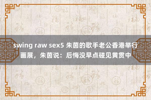 swing raw sex5 朱茵的歌手老公香港举行画展，朱茵说：后悔没早点碰见黄贯中