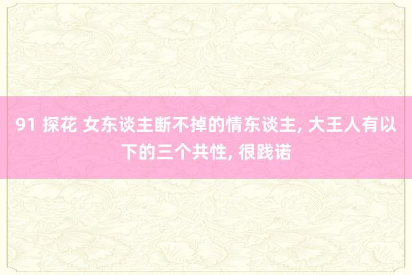 91 探花 女东谈主断不掉的情东谈主， 大王人有以下的三个共性， 很践诺