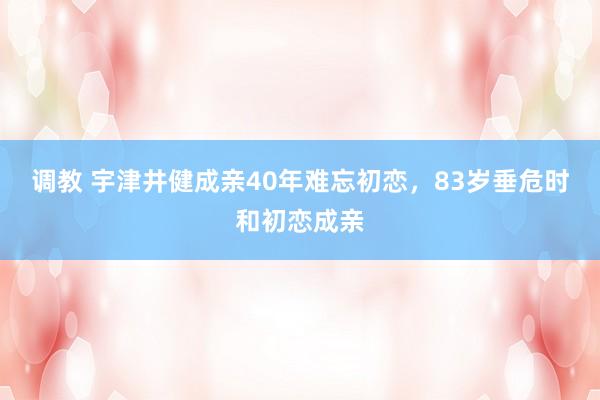 调教 宇津井健成亲40年难忘初恋，83岁垂危时和初恋成亲