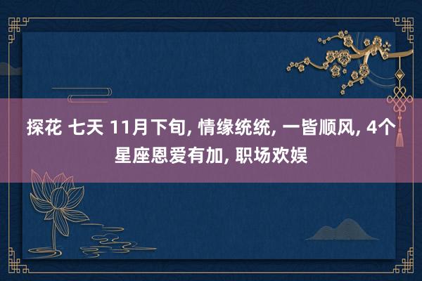 探花 七天 11月下旬， 情缘统统， 一皆顺风， 4个星座恩爱有加， 职场欢娱