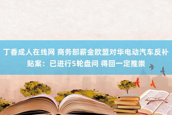 丁香成人在线网 商务部薪金欧盟对华电动汽车反补贴案：已进行5轮盘问 得回一定推崇