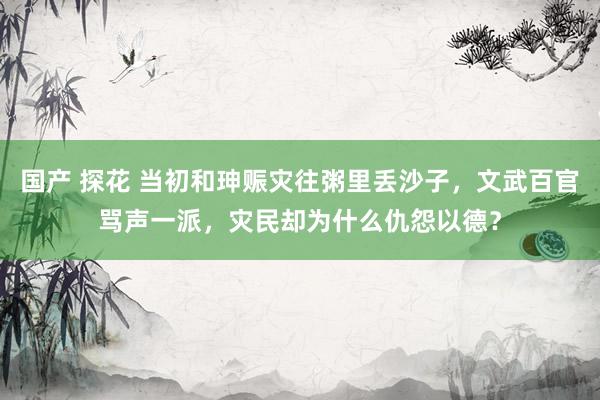 国产 探花 当初和珅赈灾往粥里丢沙子，文武百官骂声一派，灾民却为什么仇怨以德？