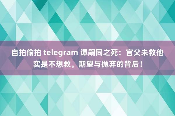 自拍偷拍 telegram 谭嗣同之死：官父未救他实是不想救。期望与抛弃的背后！