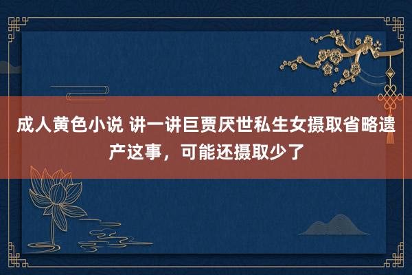 成人黄色小说 讲一讲巨贾厌世私生女摄取省略遗产这事，可能还摄取少了