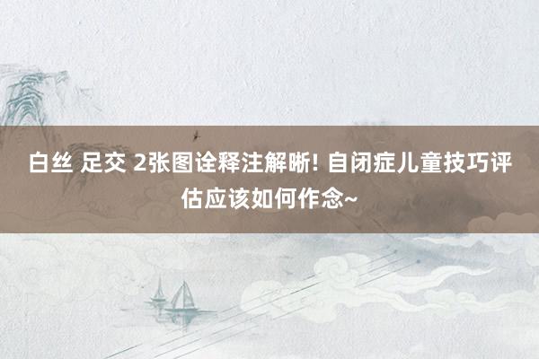白丝 足交 2张图诠释注解晰! 自闭症儿童技巧评估应该如何作念~