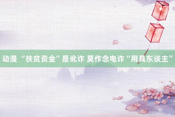 动漫 “扶贫资金”是讹诈 莫作念电诈“用具东谈主”