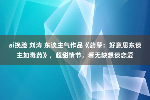 ai换脸 刘涛 东谈主气作品《药孽：好意思东谈主如毒药》，超甜情节，看无缺想谈恋爱
