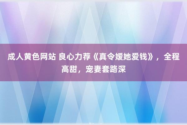 成人黄色网站 良心力荐《真令嫒她爱钱》，全程高甜，宠妻套路深