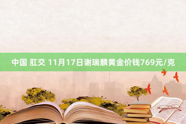 中国 肛交 11月17日谢瑞麟黄金价钱769元/克