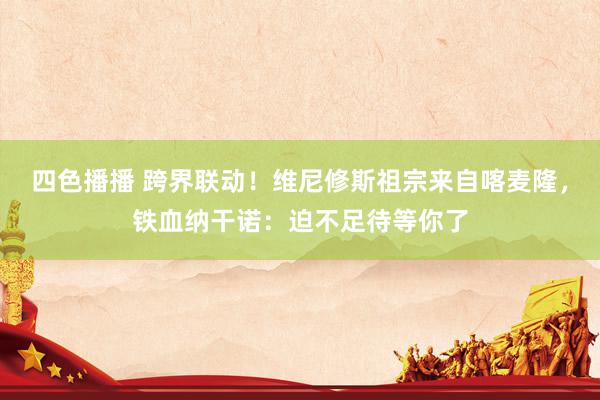 四色播播 跨界联动！维尼修斯祖宗来自喀麦隆，铁血纳干诺：迫不足待等你了