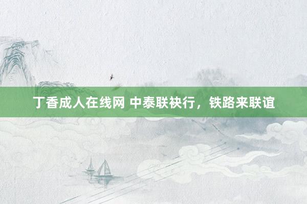 丁香成人在线网 中泰联袂行，铁路来联谊