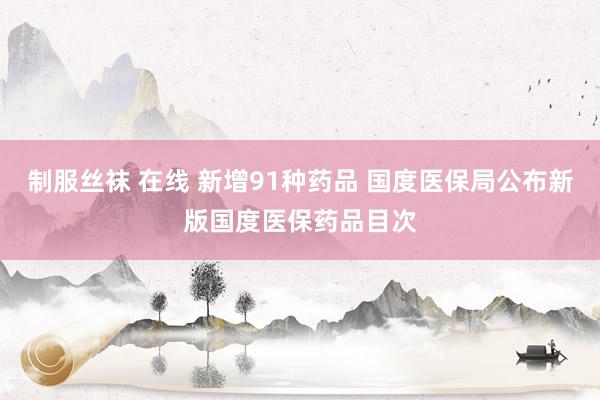 制服丝袜 在线 新增91种药品 国度医保局公布新版国度医保药品目次