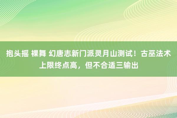 抱头摇 裸舞 幻唐志新门派灵月山测试！古巫法术上限终点高，但不合适三输出