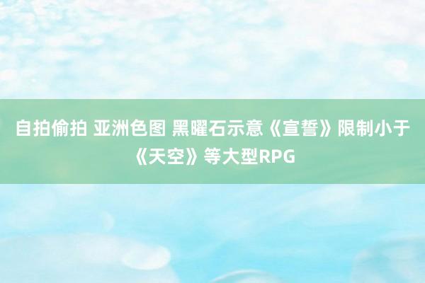 自拍偷拍 亚洲色图 黑曜石示意《宣誓》限制小于《天空》等大型RPG