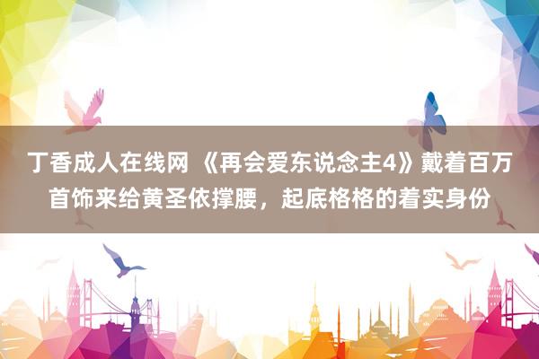 丁香成人在线网 《再会爱东说念主4》戴着百万首饰来给黄圣依撑腰，起底格格的着实身份