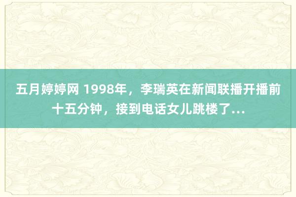 五月婷婷网 1998年，李瑞英在新闻联播开播前十五分钟，接到电话女儿跳楼了…