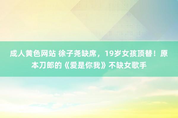成人黄色网站 徐子尧缺席，19岁女孩顶替！原本刀郎的《爱是你我》不缺女歌手
