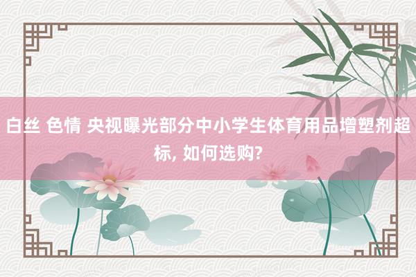白丝 色情 央视曝光部分中小学生体育用品增塑剂超标， 如何选购?