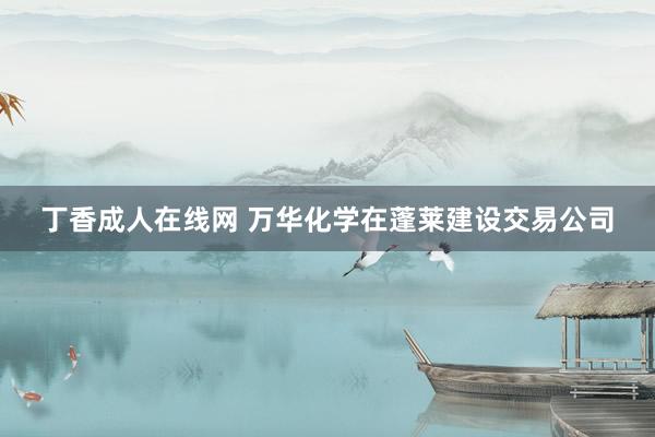 丁香成人在线网 万华化学在蓬莱建设交易公司
