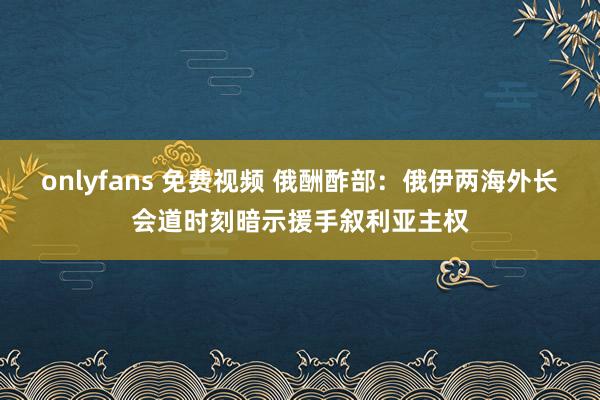 onlyfans 免费视频 俄酬酢部：俄伊两海外长会道时刻暗示援手叙利亚主权