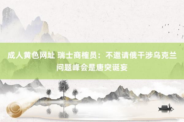 成人黄色网址 瑞士商榷员：不邀请俄干涉乌克兰问题峰会是唐突诞妄