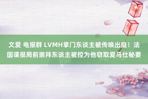 文爱 电报群 LVMH掌门东谈主被传唤出庭！法国谍报局前崇拜东谈主被控为他窃取爱马仕秘要