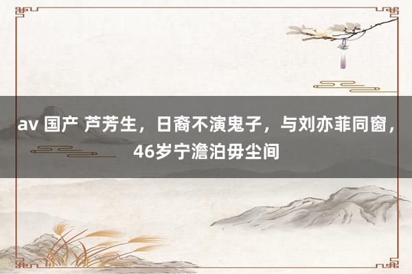 av 国产 芦芳生，日裔不演鬼子，与刘亦菲同窗，46岁宁澹泊毋尘间
