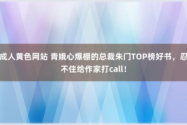 成人黄色网站 青娥心爆棚的总裁朱门TOP榜好书，忍不住给作家打call！